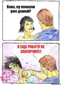 Вова, ну поехали уже домой? Я еще работу не закончил!!!