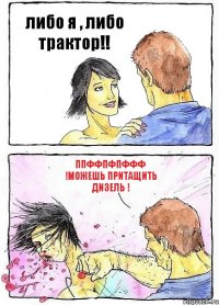 либо я , либо трактор!! ппффпфпффф !можешь притащить дизель !