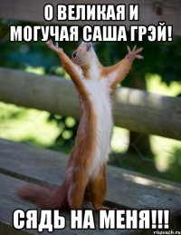 о великая и могучая саша грэй! СЯДЬ НА МЕНЯ!!!