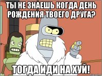 Ты не знаешь когда день рождения твоего друга? тогда иди на хуй!
