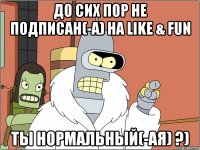 ДО СИХ ПОР НЕ ПОДПИСАН(-А) НА LIKE & FUN ТЫ НОРМАЛЬНЫЙ(-АЯ) ?)