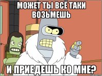 может ты всё таки возьмешь и приедешь ко мне?