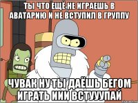 ты что ещё не играешь в аватарию и не вступил в группу чувак ну ты даёшь бегом играть иИи ВСТУУУПАЙ