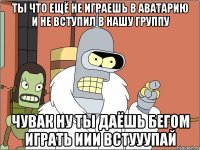 ты что ещё не играешь в аватарию и не вступил в нашу группу чувак ну ты даёшь бегом играть иИи ВСТУУУПАЙ