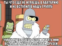 ты что ещё не играешь в аватарию и не вступил в нашу группу чувак ну ты даёшь бегом играть иИи вступай в нашу группу зави друзей