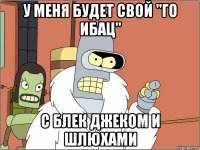 у меня будет свой "го ибац" с блек джеком и шлюхами