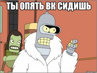 Ты опять вк сидишь 