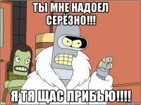 ты мне надоел серёзно!!! я тя щас прибью!!!!