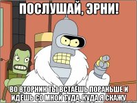 послушай, Эрни! Во вторник ты встаёшь пораньше и идёшь со мной туда, куда я скажу