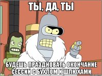 Ты, да, ты Будешь праздновать окончание сессии с бухлом и шлюхами