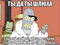 Ты,да,ты,шлюха закрой свой рот,иначе я вставлю тебе огромный хуй по самы гланды!