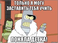 Только я могу заставить тебя учить Поняла детка!