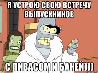 Я УСТРОЮ СВОЮ ВСТРЕЧУ ВЫПУСКНИКОВ С ПИВАСОМ И БАНЕЙ)))
