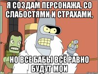 я создам персонажа, со слабостями и страхами, но все бабы всё равно будут мои
