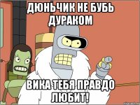 Дюньчик не бубь дураком Вика тебя правдо любит!