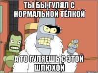 ты бы гулял с нормальной тёлкой а то гуляешь с этой шлюхой