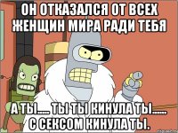 Он отказался от всех женщин мира ради тебя А ты..... Ты ты кинула ты...... С сексом кинула ты.