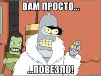 вам просто... ...ПОВЕЗЛО!