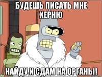 Будешь писать мне херню найду и сдам на органы!