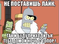 Не поставишь лайк, так и буду приходитьк тебе домой ночь с топор !