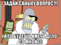 Задай Саньку вопрос!!! А то будешь иметь дело со мной )))
