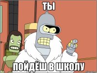 Ты пойдёш в школу