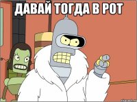 давай тогда в рот 