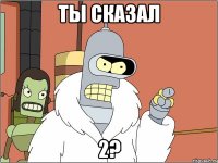 ты сказал 2?