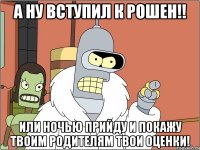 а ну вступил к Рошен!! или ночью прийду и покажу твоим родителям твои оценки!