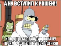 а ну вступил к Рошен!! или я к тебе прийду и покажу твоим родителям твои оценки!