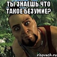 Ты знаешь что такое безумие? 