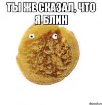 ты же сказал, что я блин 