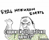  Скажи ей что дрочил на неё!