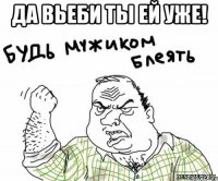 Да вьеби ты ей уже! 