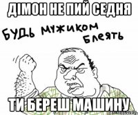 ДІМОН НЕ ПИЙ СЕДНЯ ТИ БЕРЕШ МАШИНУ