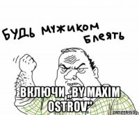  Включи ,,By Maxim Ostrov"
