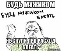 БУДЬ МУЖИКОМ НЕ СКУЛИ ПРО РАСХОД БЛЕАТЬ