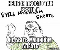 Нельзя просто так взять и НЕ БЫТЬ МУЖИКОМ БЛЕАТЬ