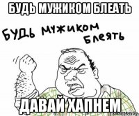 будь мужиком блеать давай хапнем