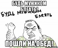 Будь мужиком блеать! Пошли на обед!