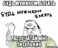 Будь мужиком, блеать Распечатай мне титульник