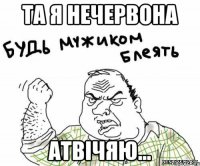 та я нечервона атвічяю...