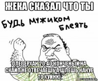 Жека сказал что ты Олег Ерхан 20:40 конченый,на скайп не отвечаешь а шлешь какуе то хуйню