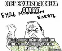 Олег Ерхан 20:40 Жека сказал что ты конченый,на скайп не отвечаешь а шлешь какуе то хуйню