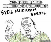 БУДЬ МУЖИКОМ,БЛЕАТЬ ПОДПИШИСЬ НА ГРУППУ TUTBASS 