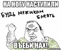 на ногу наступили въеби нах!