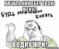 начальник ебет твою жену? водку жри!