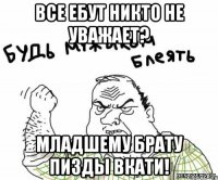 все ебут никто не уважает? младшему брату пизды вкати!