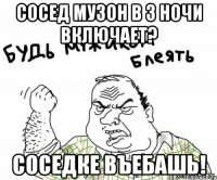 сосед музон в 3 ночи включает? соседке въебашь!