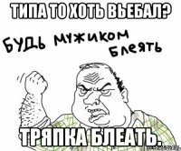 типа то хоть вьебал? тряпка блеать.